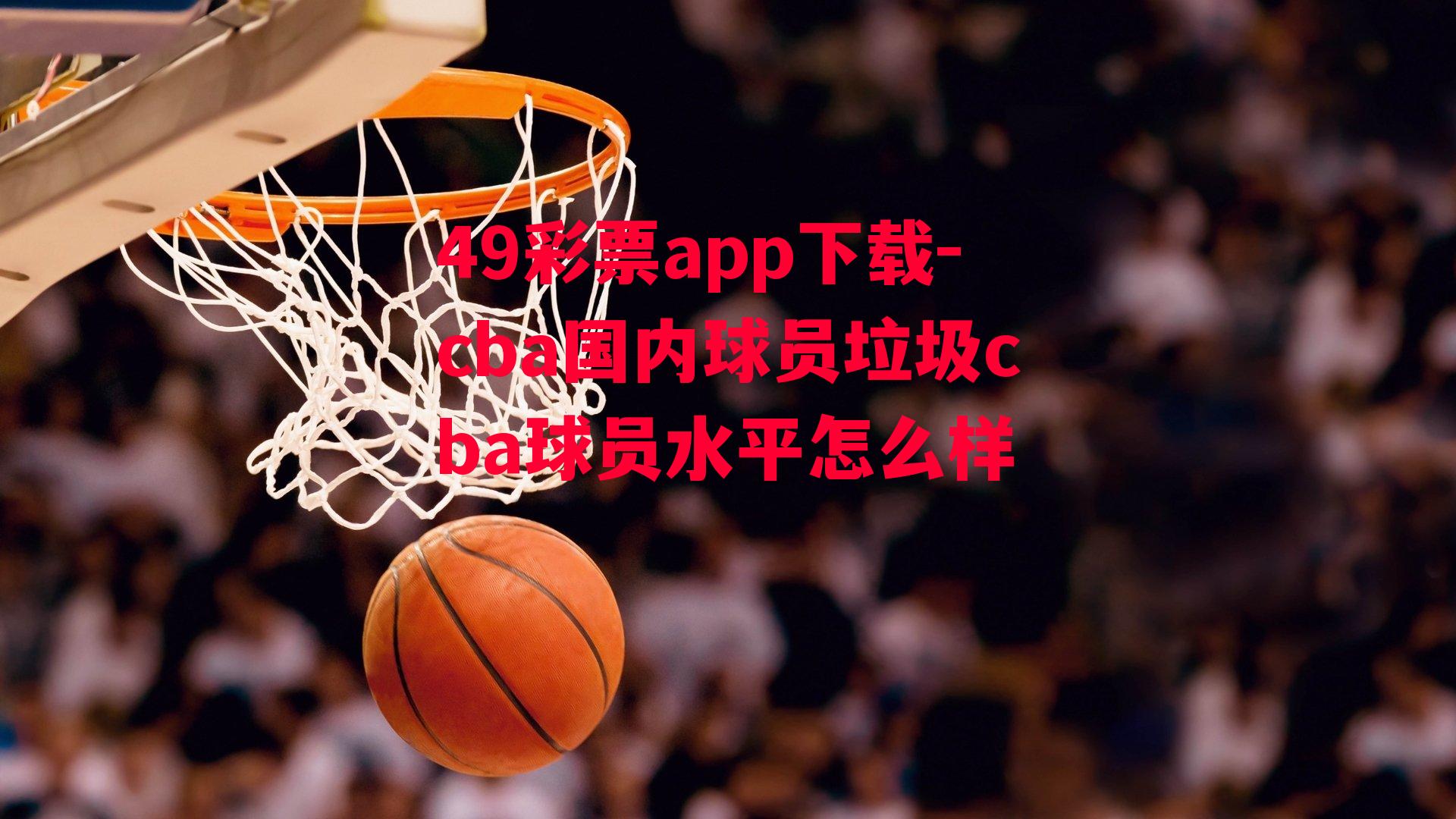 49彩票app下载-cba国内球员垃圾cba球员水平怎么样